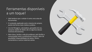 Ferramentas disponíveis
a um toque!
• Vale lembrar que o celular é como uma caixa de
ferramentas.
• O conteúdo explorado será o mesmo de sempre,
porém de forma mais criativa e prática.
• Uso de filmagens, calculadora, gravações de voz,
pesquisa rápida de dados são so algumas dessas
inúmeras ferramentas.
• Além disso, facilita a vida do professor, pois facilita a
comunicação entre o profissional e alunos, alem de
possibilitar disponibilidade de textos, filmes,
comentários e outros materiais extras.
 