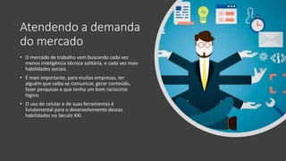 Atendendo a demanda
do mercado
• O mercado de trabalho vem buscando cada vez
menos inteligência técnica solitária, e cada vez mais
habilidades sociais.
• É mais importante, para muitas empresas, ter
alguém que saiba se comunicar, gerar conteúdo,
fazer pesquisas e que tenha um bom raciocínio
lógico.
• O uso do celular e de suas ferramentas é
fundamental para o desenvolvimento dessas
habilidades no Século XXI.
 