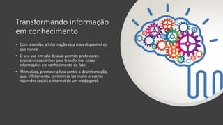 Transformando informação
em conhecimento
• Com o celular, a informação esta mais disponível do
que nunca.
• O seu uso em sala de aula permite professores
ensinarem caminhos para transformar essas
informações em conhecimento de fato.
• Além disso, promove a luta contra a desinformação,
que, infelizmente, também se faz muito presente
nas redes sociais e internet de um modo geral.
 