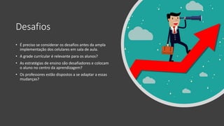 Desafios
• É preciso se considerar os desafios antes da ampla
implementação dos celulares em sala de aula.
• A grade currícular é relevante para os alunos?
• As estratégias de ensino são desafiadores e colocam
o aluno no centro da aprendizagem?
• Os professores estão dispostos a se adaptar a essas
mudanças?
 