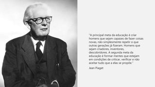 “A principal meta da educação é criar
homens que sejam capazes de fazer coisas
novas, não simplesmente repetir o que
outras gerações já fizeram. Homens que
sejam criadores, inventores,
descobridores. A segunda meta da
educação é formar mentes que estejam
em condições de criticar, verificar e não
aceitar tudo que a elas se propõe.”
Jean Piaget
 