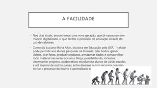 A FACILIDADE
• Nos dias atuais, encontramos uma nova geração, que já nasceu em um
mundo digitalizado, o que facilita o processo de educação através do
uso de celulares.
• Como diz Luciana Maria Allan, doutora em Educação pela USP, “ celular
pode permitir aos alunos pesquisar na Internet, criar textos, gravar
vídeos, tirar fotos, produzir podcasts, armazenar dados e compartilhar
todo material nas redes sociais e blogs, possibilitando, inclusive,
desenvolver projetos colaborativos envolvendo alunos de várias escolas
e até mesmo de outros países, entre diversos outros recursos que irão
tornar o processo de ensino e aprendizado muito mais empolgante.”
 