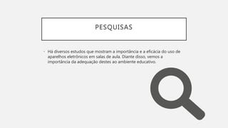 PESQUISAS
• Há diversos estudos que mostram a importância e a eficácia do uso de
aparelhos eletrônicos em salas de aula. Diante disso, vemos a
importância da adequação destes ao ambiente educativo.
 