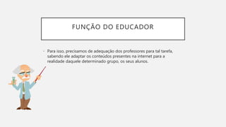 FUNÇÃO DO EDUCADOR
• Para isso, precisamos de adequação dos professores para tal tarefa,
sabendo ele adaptar os conteúdos presentes na internet para a
realidade daquele determinado grupo, os seus alunos.
 