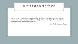 ALERTA PARA O PROFESSOR
Pense sempre muito bem antes de utilizar qualquer recurso, prepare sua aula com
muita dedicação, para que, no final, você seja mais um exemplo de sucesso com o
uso de recursos digitais na educação!
Ana Paula Barros de Paiva
 