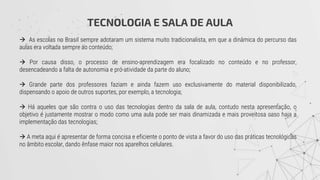 TECNOLOGIA E SALA DE AULA
 As escolas no Brasil sempre adotaram um sistema muito tradicionalista, em que a dinâmica do percurso das
aulas era voltada sempre ao conteúdo;
 Por causa disso, o processo de ensino-aprendizagem era focalizado no conteúdo e no professor,
desencadeando a falta de autonomia e pró-atividade da parte do aluno;
 Grande parte dos professores faziam e ainda fazem uso exclusivamente do material disponibilizado,
dispensando o apoio de outros suportes, por exemplo, a tecnologia;
 Há aqueles que são contra o uso das tecnologias dentro da sala de aula, contudo nesta apresentação, o
objetivo é justamente mostrar o modo como uma aula pode ser mais dinamizada e mais proveitosa caso haja a
implementação das tecnologias;
 A meta aqui é apresentar de forma concisa e eficiente o ponto de vista a favor do uso das práticas tecnológicas
no âmbito escolar, dando ênfase maior nos aparelhos celulares.
 