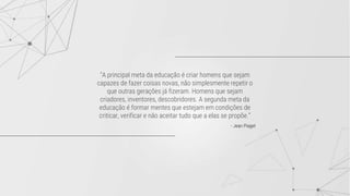 "A principal meta da educação é criar homens que sejam
capazes de fazer coisas novas, não simplesmente repetir o
que outras gerações já fizeram. Homens que sejam
criadores, inventores, descobridores. A segunda meta da
educação é formar mentes que estejam em condições de
criticar, verificar e não aceitar tudo que a elas se propõe.”
- Jean Piaget
 