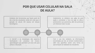 POR QUE USAR CELULAR NA SALA
DE AULA?
Celulares são ferramentas que fazem parte do
dia a dia dos estudantes, tendo em vista que a
geração do século XXI nasceu em berços
tecnológicos.
A internet e as tecnologias são aspectos
facilitadores do processo de ensino-
aprendizagem que permitem um novo viés para
pensar a educação.
Implementar os celulares nas salas de aula
ajuda a centralizar o foco da aula no aluno,
promovendo sua autonomia, além de promover
um interesse maior na aula.
Com o uso dos celulares, as informações
encontradas por ele, se tornam conhecimento,
além dos aparelhos serem uma forma de
aproximação da realidade dos estudantes.
 