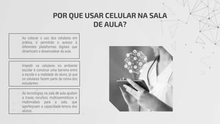 POR QUE USAR CELULAR NA SALA
DE AULA?
Ao colocar o uso dos celulares em
prática, é permitido o acesso à
diferentes plataformas digitais que
dinamizam o desencadear da aula.
Impedir os celulares no ambiente
escolar é construir uma barreira entre
a escola e a realidade do aluno, já que
os celulares fazem parte da rotina dos
estudantes.
As tecnologias na sala de aula ajudam
a trazer recursos multissemióticos e
multimodais para a sala, que
aperfeiçoam a capacidade leitora dos
alunos.
 