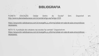 BIBLIOGRAFIA
PLANETA EDUCAÇÃO. Celular Dentro da Escola? Sim!. Disponível em:
http://acervo.plannetaeducacao.com.br/portal/artigo.asp?artigo=2229
https://arquivorbn.radioboanova.com.br/evangelho_e_reforma/celular-em-sala-de-aula-uma-proibicao-
necessaria/
NOTA 10. A proibição dos celulares nas escolas faz sentido?. Disponível em:
https://arquivorbn.radioboanova.com.br/evangelho_e_reforma/celular-em-sala-de-aula-uma-proibicao-
necessaria/
 