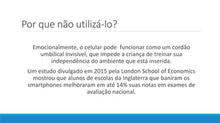 Por que não utilizá-lo?
Emocionalmente, o celular pode funcionar como um cordão
umbilical invisível, que impede a criança de treinar sua
independência do ambiente que está inserida.
Um estudo divulgado em 2015 pela London School of Economics
mostrou que alunos de escolas da Inglaterra que baniram os
smartphones melhoraram em até 14% suas notas em exames de
avaliação nacional.
 