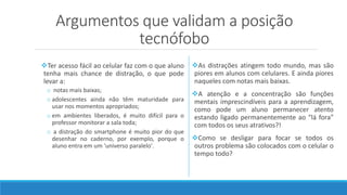 Argumentos que validam a posição
tecnófobo
Ter acesso fácil ao celular faz com o que aluno
tenha mais chance de distração, o que pode
levar a:
o notas mais baixas;
o adolescentes ainda não têm maturidade para
usar nos momentos apropriados;
o em ambientes liberados, é muito difícil para o
professor monitorar a sala toda;
o a distração do smartphone é muito pior do que
desenhar no caderno, por exemplo, porque o
aluno entra em um 'universo paralelo'.
As distrações atingem todo mundo, mas são
piores em alunos com celulares. E ainda piores
naqueles com notas mais baixas.
A atenção e a concentração são funções
mentais imprescindíveis para a aprendizagem,
como pode um aluno permanecer atento
estando ligado permanentemente ao “lá fora”
com todos os seus atrativos?!
Como se desligar para focar se todos os
outros problema são colocados com o celular o
tempo todo?
 