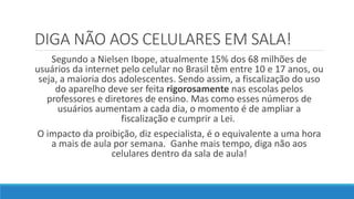 DIGA NÃO AOS CELULARES EM SALA!
Segundo a Nielsen Ibope, atualmente 15% dos 68 milhões de
usuários da internet pelo celular no Brasil têm entre 10 e 17 anos, ou
seja, a maioria dos adolescentes. Sendo assim, a fiscalização do uso
do aparelho deve ser feita rigorosamente nas escolas pelos
professores e diretores de ensino. Mas como esses números de
usuários aumentam a cada dia, o momento é de ampliar a
fiscalização e cumprir a Lei.
O impacto da proibição, diz especialista, é o equivalente a uma hora
a mais de aula por semana. Ganhe mais tempo, diga não aos
celulares dentro da sala de aula!
 