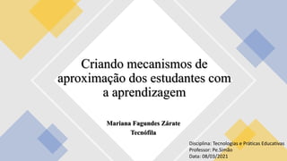 Mariana Fagundes Zárate
Tecnófila
Criando mecanismos de
aproximação dos estudantes com
a aprendizagem
Disciplina: Tecnologias e Práticas Educativas
Professor: Pe.Simão
Data: 08/03/2021
 