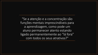 "Se a atenção e a concentração são
funções mentais imprescindíveis para
a aprendizagem, como pode um
aluno permanecer atento estando
ligado permanentemente ao “lá fora”
com todos os seus atrativos?"
 