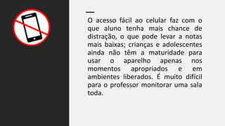 O acesso fácil ao celular faz com o
que aluno tenha mais chance de
distração, o que pode levar a notas
mais baixas; crianças e adolescentes
ainda não têm a maturidade para
usar o aparelho apenas nos
momentos apropriados e em
ambientes liberados. É muito difícil
para o professor monitorar uma sala
toda.
 