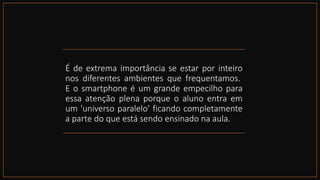 É de extrema importância se estar por inteiro
nos diferentes ambientes que frequentamos.
E o smartphone é um grande empecilho para
essa atenção plena porque o aluno entra em
um 'universo paralelo' ficando completamente
a parte do que está sendo ensinado na aula.
 
