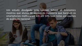 Um estudo divulgado pela London School of Economics
mostrou que alunos de escolas da Inglaterra que baniram os
smartphones melhoraram em até 14% suas notas em exames
de avaliação nacional.
Esta Foto de Autor desconhecido está licenciada sob CC BY-SA.
 