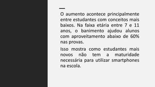 O aumento acontece principalmente
entre estudantes com conceitos mais
baixos. Na faixa etária entre 7 e 11
anos, o banimento ajudou alunos
com aproveitamento abaixo de 60%
nas provas.
Isso mostra como estudantes mais
novos não tem a maturidade
necessária para utilizar smartphones
na escola.
 