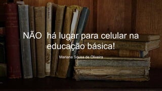 NÃO há lugar para celular na
educação básica!
Mariana Sousa de Oliveira
 
