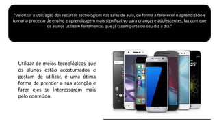 Utilizar de meios tecnológicos que
os alunos estão acostumados e
gostam de utilizar, é uma ótima
forma de prender a sua atenção e
fazer eles se interessarem mais
pelo conteúdo.
“Valorizar a utilização dos recursos tecnológicos nas salas de aula, de forma a favorecer o aprendizado e
tornar o processo de ensino e aprendizagem mais significativo para crianças e adolescentes, faz com que
os alunos utilizem ferramentas que já fazem parte do seu dia a dia.”
 
