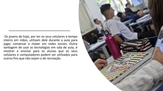 Os jovens de hoje, por ter os seus celulares o tempo
inteiro em mãos, utilizam dele durante a aula para
jogar, conversar e mexer em redes sociais. Outra
vantagem de usar as tecnologias em sala de aula, é
mostrar e ensinar para os alunos que os seus
celulares e computadores podem ser utilizados para
outros fins que não sejam o de recreação.
 