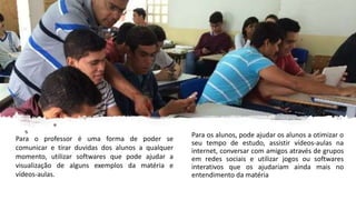 Para os alunos, pode ajudar os alunos a otimizar o
seu tempo de estudo, assistir vídeos-aulas na
internet, conversar com amigos através de grupos
em redes sociais e utilizar jogos ou softwares
interativos que os ajudariam ainda mais no
entendimento da matéria
Para o professor é uma forma de poder se
comunicar e tirar duvidas dos alunos a qualquer
momento, utilizar softwares que pode ajudar a
visualização de alguns exemplos da matéria e
vídeos-aulas.
 