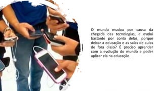 O mundo mudou por causa da
chegada das tecnologias, e evolui
bastante por conta delas, porque
deixar a educação e as salas de aulas
de fora disso? É preciso aprender
com a evolução do mundo e poder
aplicar ela na educação.
 