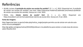 Referências
• ALLAN, Luciana. A proinição do celular nas escolas faz sentido?. [S. l.: s. n.], 2013. Disponível em: A proibição
do celular nas escolas faz sentido? Leia mais: https://educacao-moderna2.webnode.com/news/a-proibicao-
do-celular-nas-escolas-faz-sentido/. Acesso em: 4 set. 2019.
• PAIVA, Ana. Celular dentro da escola? Sim!. [S. l.: s. n.], 2013. Disponível em:
https://canaltech.com.br/mercado/Celular-dentro-da-escola-Sim/. Acesso em: 4 set. 2019.
Fonte das imagens:
http://agenciaal.alesc.sc.gov.br/index.php/noticia_single/projeto-permite-uso-de-celular-em-sala-de-aula-
como-recurso-pedagogico
http://g1.globo.com/goias/noticia/2014/04/professor-cria-plataforma-para-celular-e-muda-visao-de-alunos-
sobre-filosofia.html
 
