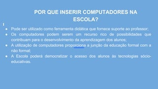 POR QUE INSERIR COMPUTADORES NA
ESCOLA?
● Pode ser utilizado como ferramenta didática que fornece suporte ao professor;
● Os computadores podem serem um recurso rico de possibilidades que
contribuam para o desenvolvimento da aprendizagem dos alunos;
● A utilização de computadores proporciona a junção da educação formal com a
não formal;
● A Escola poderá democratizar o acesso dos alunos às tecnologias sócio-
educativas.
 
