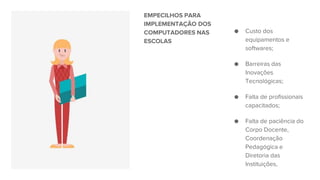 EMPECILHOS PARA
IMPLEMENTAÇÃO DOS
COMPUTADORES NAS
ESCOLAS
● Custo dos
equipamentos e
softwares;
● Barreiras das
Inovações
Tecnológicas;
● Falta de profissionais
capacitados;
● Falta de paciência do
Corpo Docente,
Coordenação
Pedagógica e
Diretoria das
Instituições,
 