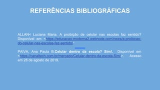 REFERÊNCIAS BIBLIOGRÁFICAS
ALLAN< Luciana Maria. A proibição de celular nas escolas faz sentido?
Disponível em <https://educacao-moderna2.webnode.com/news/a-proibicao-
do-celular-nas-escolas-faz-sentido/>
PAIVA, Ana Paula B.Celular dentro da escola? Sim!. Disponível em
<https://canaltech.com.br/mercado/Celular-dentro-da-escola-Sim/>. Acesso
em 28 de agosto de 2019.
 