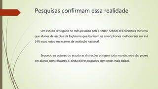 Pesquisas confirmam essa realidade
Um estudo divulgado no mês passado pela London School of Economics mostrou
que alunos de escolas da Inglaterra que baniram os smartphones melhoraram em até
14% suas notas em exames de avaliação nacional.
Segundo os autores do estudo as distrações atingem todo mundo, mas são piores
em alunos com celulares. E ainda piores naqueles com notas mais baixas.
 