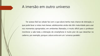 A imersão em outro universo
Ter acesso fácil ao celular faz com o que aluno tenha mais chance de distração, o
que pode levar a notas mais baixas; adolescentes ainda não têm maturidade para usar
nos momentos apropriados; em ambientes liberados, é muito difícil para o professor
monitorar a sala toda; a distração do smartphone é muito pior do que desenhar no
caderno, por exemplo, porque o aluno entra em um 'universo paralelo'.
 