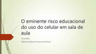 O eminente risco educacional
do uso do celular em sala de
aula
Tecnofóbo
Nathan Eustáquio Ferreira de Oliveira
 