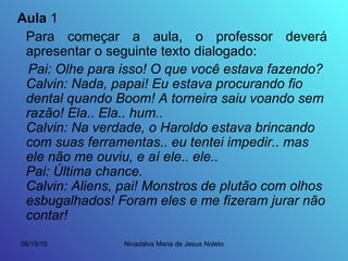 Aula  1 Para começar a aula, o professor deverá apresentar o seguinte texto dialogado: Pai: Olhe para isso! O que você estava fazendo? Calvin: Nada, papai! Eu estava procurando fio dental quando Boom! A torneira saiu voando sem razão! Ela.. Ela.. hum.. Calvin: Na verdade, o Haroldo estava brincando com suas ferramentas.. eu tentei impedir.. mas ele não me ouviu, e aí ele.. ele.. Pai: Última chance. Calvin: Aliens, pai! Monstros de plutão com olhos esbugalhados! Foram eles e me fizeram jurar não contar! 