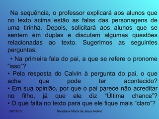 Na sequência, o professor explicará aos alunos que no texto acima estão as falas das personagens de uma tirinha. Depois, solicitará aos alunos que se sentem em duplas e discutam algumas questões relacionadas ao texto. Sugerimos as seguintes perguntas: •  Na primeira fala do pai, a que se refere o pronome “isso”? • Pela resposta do Calvin à pergunta do pai, o que acha que pode ter acontecido? • Em sua opinião, por que o pai parece não acreditar no filho, já que ele diz “Última chance”? • O que falta no texto para que ele fique mais “claro”?  