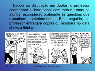 Depois da discussão em duplas, o professor coordenará o “bate-papo” com toda a turma; os alunos responderão oralmente às questões que discutiram anteriormente. Em seguida, o professor entregará cópias ou mostrará no data show, a tirinha: 