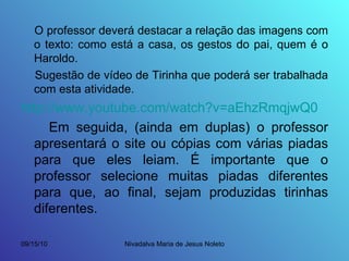 O professor deverá destacar a relação das imagens com o texto: como está a casa, os gestos do pai, quem é o Haroldo. Sugestão de vídeo de Tirinha que poderá ser trabalhada com esta atividade. http://www.youtube.com/watch?v=aEhzRmqjwQ0 Em seguida, (ainda em duplas) o professor apresentará o site ou cópias com várias piadas para que eles leiam. É importante que o professor selecione muitas piadas diferentes para que, ao final, sejam produzidas tirinhas diferentes. 