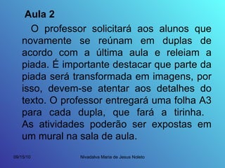 Aula 2 O professor solicitará aos alunos que novamente se reúnam em duplas de acordo com a última aula e releiam a piada. É importante destacar que parte da piada será transformada em imagens, por isso, devem-se atentar aos detalhes do texto. O professor entregará uma folha A3 para cada dupla, que fará a tirinha.  As atividades poderão ser expostas em um mural na sala de aula. 
