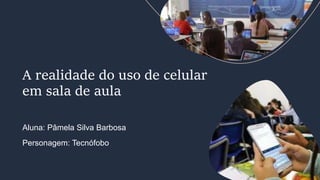 Aluna: Pâmela Silva Barbosa
Personagem: Tecnófobo
A realidade do uso de celular
em sala de aula
 