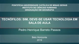 PONTIFÍCIA UNIVERSIDADE CATÓLICA DE MINAS GERAIS
INSTITUTO DE CIÊNCIAS HUMANAS
GRADUAÇÃO EM GEOGRAFIA
TECNÓFILOS: SIM, DEVE-SE USAR TECNOLOGIA EM
SALA DE AULA
Pedro Henrique Barreto Passos
Belo Horizonte
2019
 