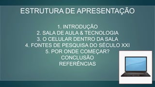 ESTRUTURA DE APRESENTAÇÃO
1. INTRODUÇÃO
2. SALA DE AULA & TECNOLOGIA
3. O CELULAR DENTRO DA SALA
4. FONTES DE PESQUISA DO SÉCULO XXI
5. POR ONDE COMEÇAR?
CONCLUSÃO
REFERÊNCIAS
 