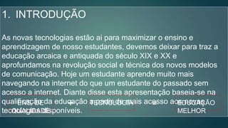 1. INTRODUÇÃO
As novas tecnologias estão ai para maximizar o ensino e
aprendizagem de nosso estudantes, devemos deixar para traz a
educação arcaica e antiquada do século XIX e XX e
aprofundamos na revolução social e técnica dos novos modelos
de comunicação. Hoje um estudante aprende muito mais
navegando na internet do que um estudante do passado sem
acesso a internet. Diante disse esta apresentação baseia-se na
qualificação da educação a partir de mais acesso aos novas
tecnologias disponíveis.
EDUCAÇÃO
MELHOR
TECNOLOGIAENS. DE
QUALIDADE
+ =
 