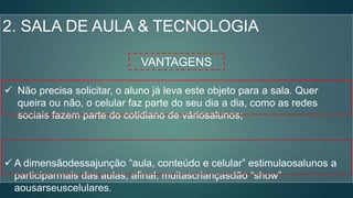 2. SALA DE AULA & TECNOLOGIA
VANTAGENS
 Não precisa solicitar, o aluno já leva este objeto para a sala. Quer
queira ou não, o celular faz parte do seu dia a dia, como as redes
sociais fazem parte do cotidiano de váriosalunos;
 A dimensãodessajunção “aula, conteúdo e celular” estimulaosalunos a
participarmais das aulas, afinal, muitascriançasdão “show”
aousarseuscelulares.
 