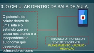 3. O CELULAR DENTRO DA SALA DE AULA
O potencial do
celular dentro de
uma sala é o
estímulo que ele
causa nos alunos e a
independência e
autonomia que
desenvolve,
colocando-os como
PARA ISSO O PROFESSOR
DEVE DESENVOLVER...
PLANEJAMENTO - AUXILIO -
MEDIAÇÃO
 