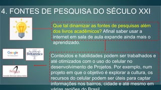 4. FONTES DE PESQUISA DO SÉCULO XXI
Que tal dinamizar as fontes de pesquisas além
dos livros acadêmicos? Afinal saber usar a
internet em sala de aula expande ainda mais o
aprendizado.
Conteúdos e habilidades podem ser trabalhados e
até otimizados com o uso do celular no
desenvolvimento de Projetos. Por exemplo, num
projeto em que o objetivo é explorar a cultura, os
recursos do celular podem ser úteis para captar
informações nos bairros, cidade e até mesmo em
 