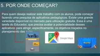 5. POR ONDE COMEÇAR?
Para quem deseja realizar este trabalho com os alunos, pode começar
fazendo uma pesquisa de aplicativos pedagógicos. Existe uma grande
variedade disponível no mercado para utilização gratuita. Essa é uma
tarefa do Educador, que precisa avaliar a potencialidade desses
aplicativos para atingir, especificamente, os objetivos traçados no
planejamento das aulas.
 
