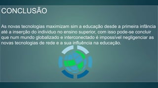 CONCLUSÃO
As novas tecnologias maximizam sim a educação desde a primeira infância
até a inserção do individuo no ensino superior, com isso pode-se concluir
que num mundo globalizado e interconectado é impossível negligenciar as
novas tecnologias de rede e a sua influência na educação.
 