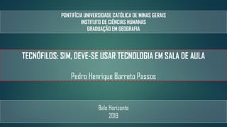 PONTIFÍCIA UNIVERSIDADE CATÓLICA DE MINAS GERAIS
INSTITUTO DE CIÊNCIAS HUMANAS
GRADUAÇÃO EM GEOGRAFIA
TECNÓFILOS: SIM, DEVE-SE USAR TECNOLOGIA EM SALA DE AULA
Pedro Henrique Barreto Passos
Belo Horizonte
2019
 